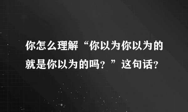 你怎么理解“你以为你以为的就是你以为的吗？”这句话？