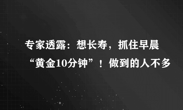 专家透露：想长寿，抓住早晨“黄金10分钟”！做到的人不多