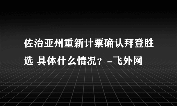 佐治亚州重新计票确认拜登胜选 具体什么情况？-飞外网