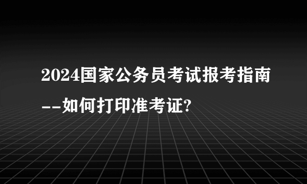 2024国家公务员考试报考指南--如何打印准考证?