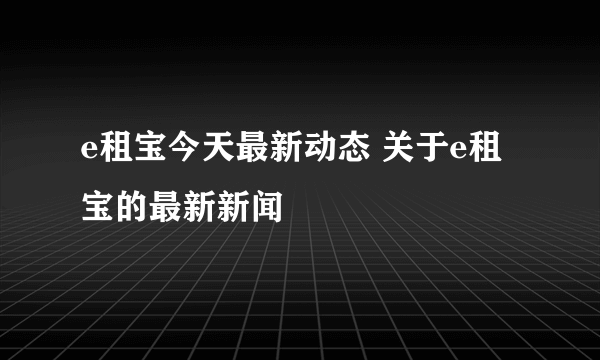 e租宝今天最新动态 关于e租宝的最新新闻