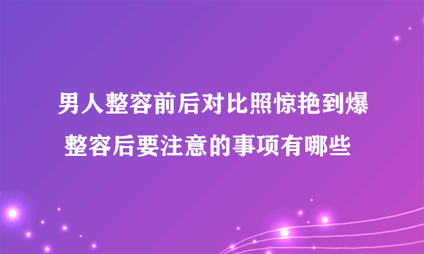 男人整容前后对比照惊艳到爆 整容后要注意的事项有哪些