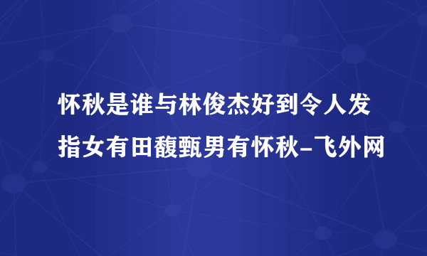 怀秋是谁与林俊杰好到令人发指女有田馥甄男有怀秋-飞外网