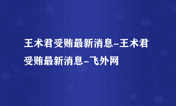 王术君受贿最新消息-王术君受贿最新消息-飞外网