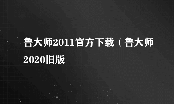 鲁大师2011官方下载（鲁大师2020旧版