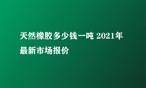 天然橡胶多少钱一吨 2021年最新市场报价