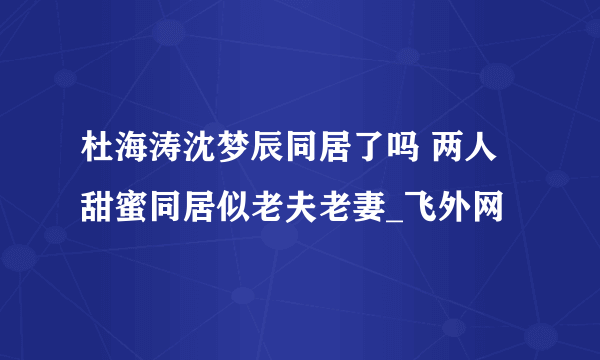 杜海涛沈梦辰同居了吗 两人甜蜜同居似老夫老妻_飞外网