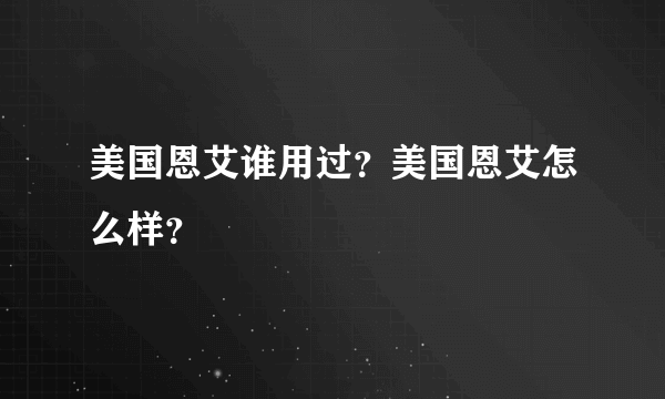 美国恩艾谁用过？美国恩艾怎么样？