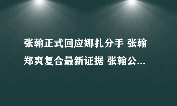 张翰正式回应娜扎分手 张翰郑爽复合最新证据 张翰公开说怀念郑爽