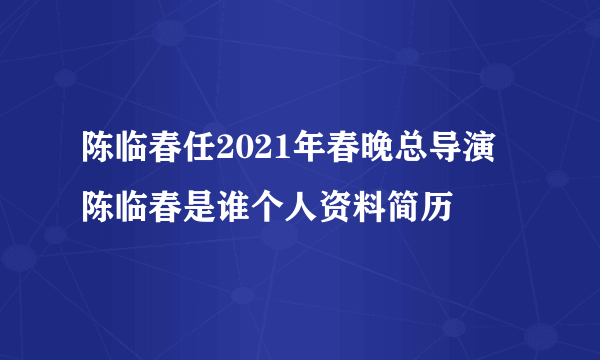 陈临春任2021年春晚总导演 陈临春是谁个人资料简历