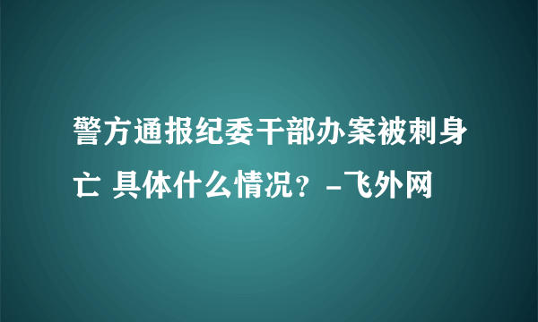 警方通报纪委干部办案被刺身亡 具体什么情况？-飞外网