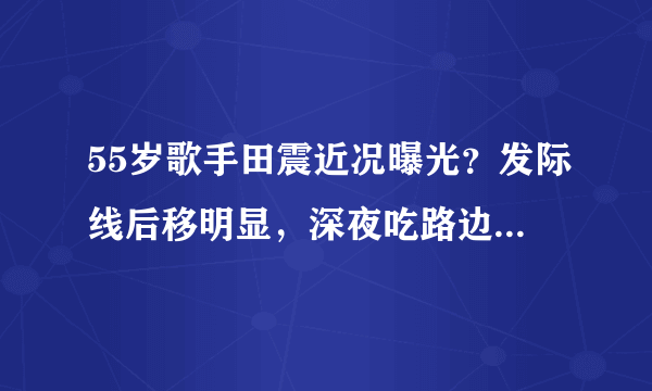 55岁歌手田震近况曝光？发际线后移明显，深夜吃路边摊接地气