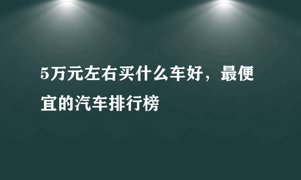 5万元左右买什么车好，最便宜的汽车排行榜