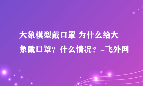 大象模型戴口罩 为什么给大象戴口罩？什么情况？-飞外网