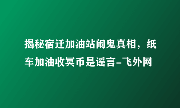 揭秘宿迁加油站闹鬼真相，纸车加油收冥币是谣言-飞外网