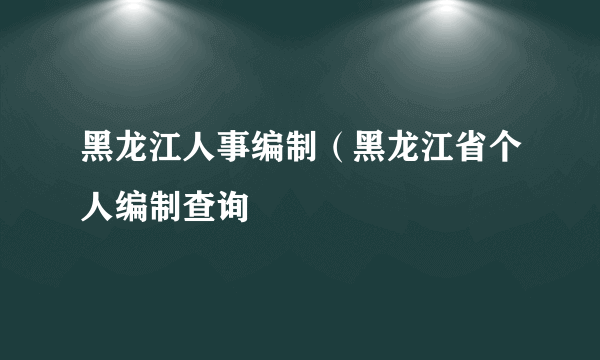 黑龙江人事编制（黑龙江省个人编制查询