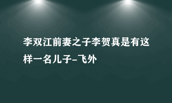 李双江前妻之子李贺真是有这样一名儿子-飞外