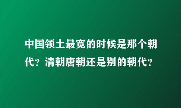 中国领土最宽的时候是那个朝代？清朝唐朝还是别的朝代？