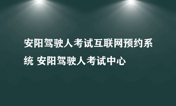 安阳驾驶人考试互联网预约系统 安阳驾驶人考试中心