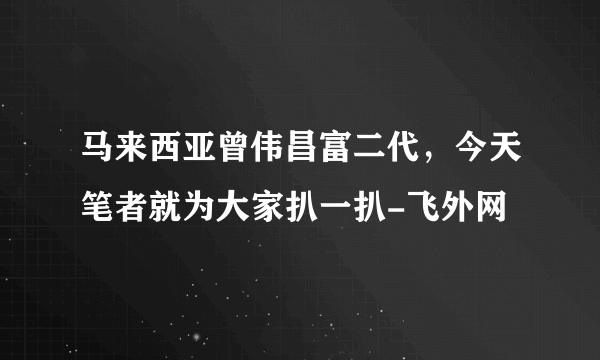 马来西亚曾伟昌富二代，今天笔者就为大家扒一扒-飞外网