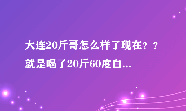 大连20斤哥怎么样了现在？？就是喝了20斤60度白酒哪位大神！