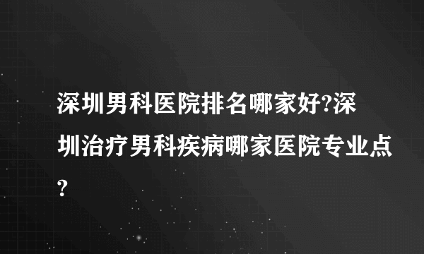 深圳男科医院排名哪家好?深圳治疗男科疾病哪家医院专业点?