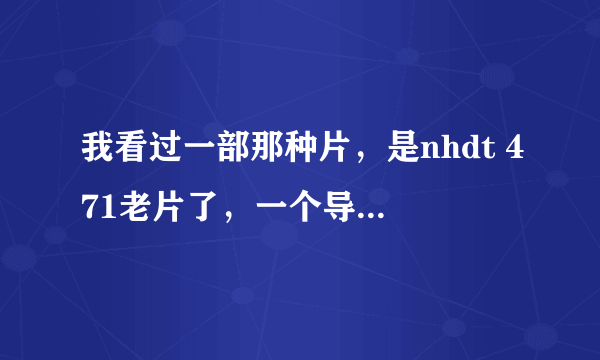 我看过一部那种片，是nhdt 471老片了，一个导演叫一个女的去公车上然后被几个男的lun，之后那？