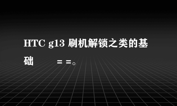 HTC g13 刷机解锁之类的基础問題 = =。