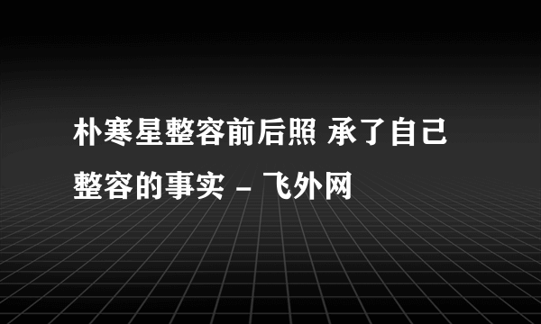 朴寒星整容前后照 承了自己整容的事实 - 飞外网