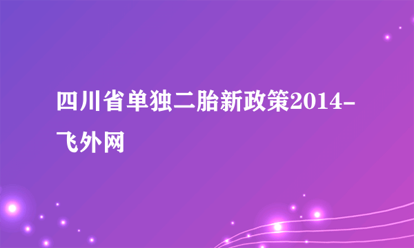 四川省单独二胎新政策2014-飞外网