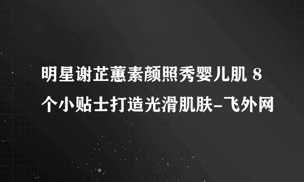 明星谢芷蕙素颜照秀婴儿肌 8个小贴士打造光滑肌肤-飞外网