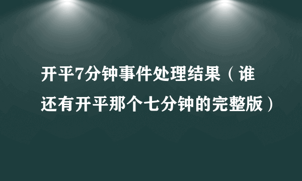 开平7分钟事件处理结果（谁还有开平那个七分钟的完整版）