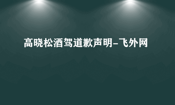 高晓松酒驾道歉声明-飞外网