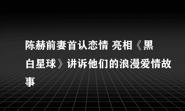 陈赫前妻首认恋情 亮相《黑白星球》讲诉他们的浪漫爱情故事