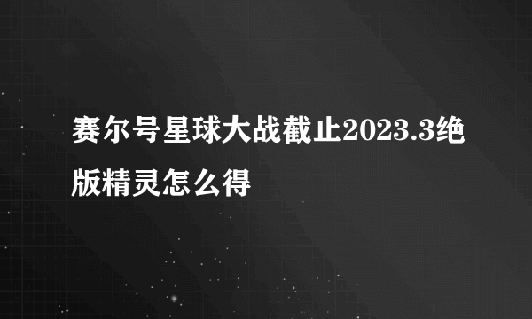 赛尔号星球大战截止2023.3绝版精灵怎么得