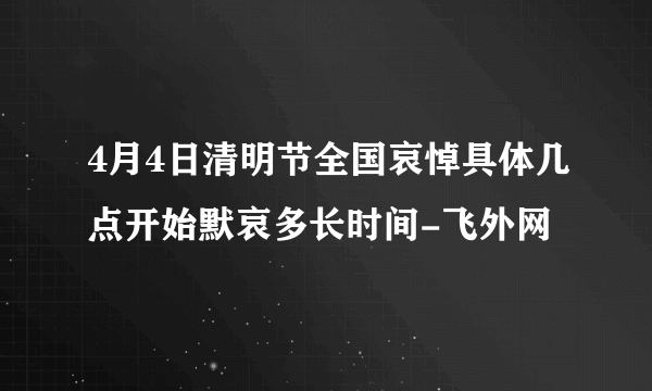 4月4日清明节全国哀悼具体几点开始默哀多长时间-飞外网