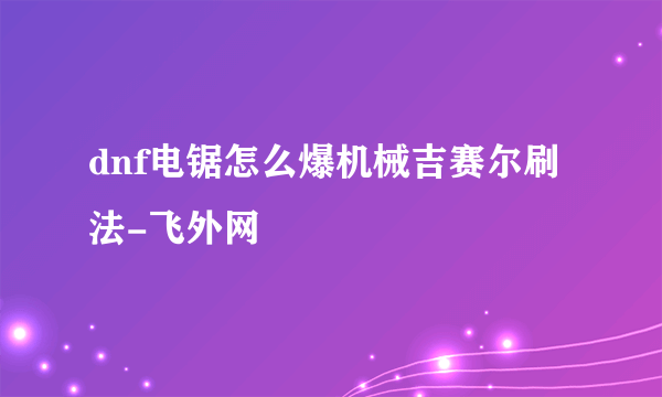 dnf电锯怎么爆机械吉赛尔刷法-飞外网