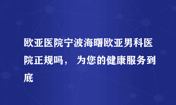 欧亚医院宁波海曙欧亚男科医院正规吗， 为您的健康服务到底