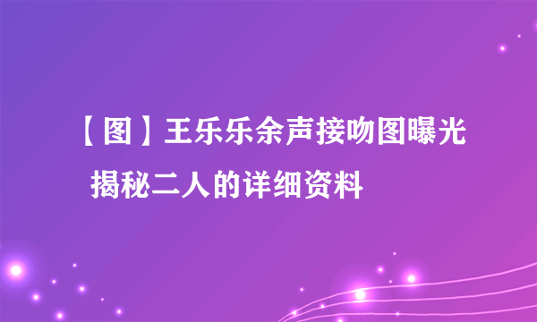 【图】王乐乐余声接吻图曝光  揭秘二人的详细资料