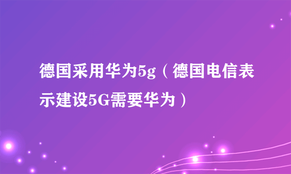 德国采用华为5g（德国电信表示建设5G需要华为）