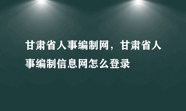 甘肃省人事编制网，甘肃省人事编制信息网怎么登录