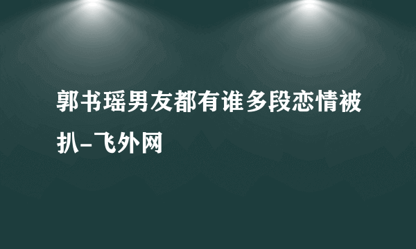 郭书瑶男友都有谁多段恋情被扒-飞外网