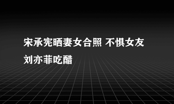 宋承宪晒妻女合照 不惧女友刘亦菲吃醋