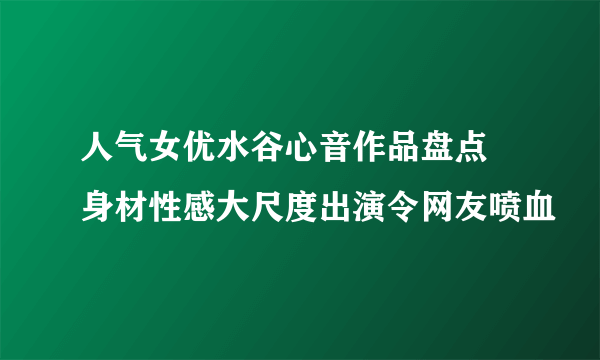 人气女优水谷心音作品盘点 身材性感大尺度出演令网友喷血