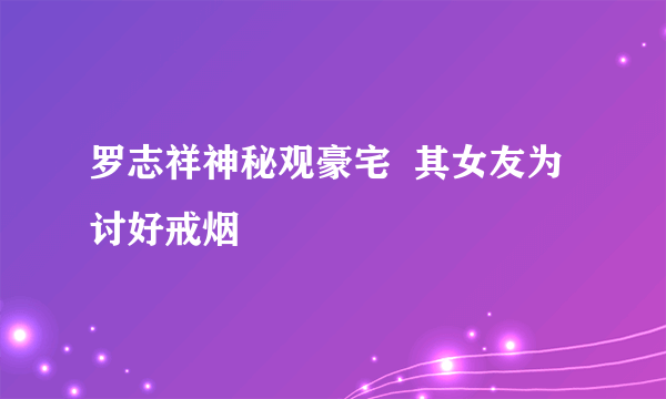 罗志祥神秘观豪宅  其女友为讨好戒烟