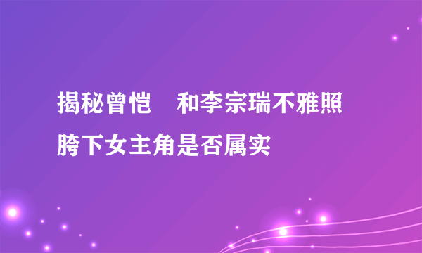 揭秘曾恺玹和李宗瑞不雅照 胯下女主角是否属实