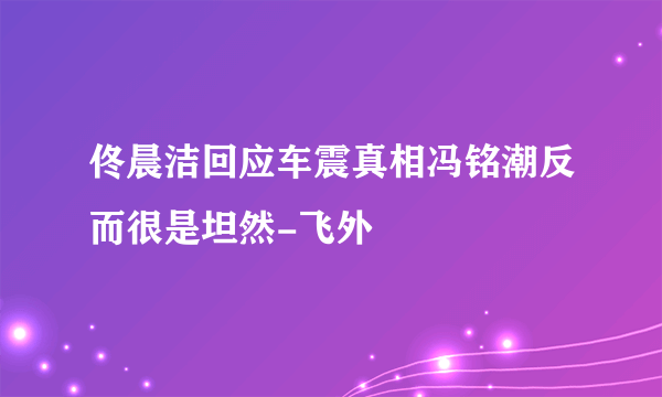 佟晨洁回应车震真相冯铭潮反而很是坦然-飞外