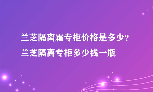 兰芝隔离霜专柜价格是多少？兰芝隔离专柜多少钱一瓶