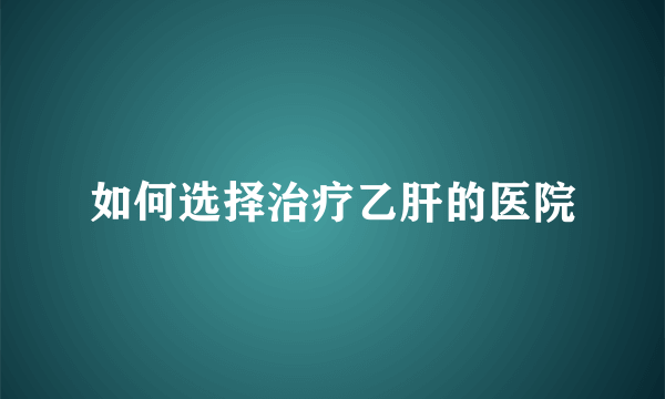 如何选择治疗乙肝的医院