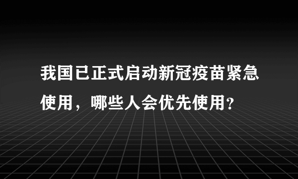 我国已正式启动新冠疫苗紧急使用，哪些人会优先使用？